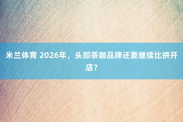 米兰体育 2026年,头部茶咖品牌还要继续比拼开店?