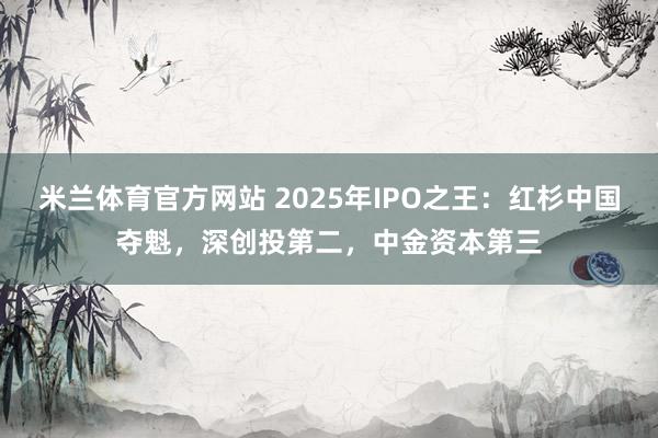 米兰体育官方网站 2025年IPO之王:红杉中国夺魁,深创投第二,中金资本第三