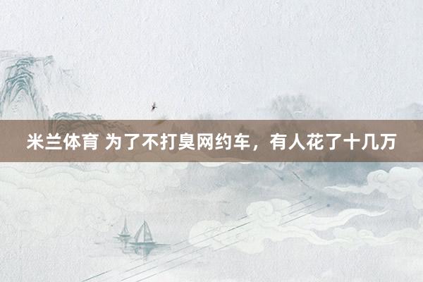 米兰体育 为了不打臭网约车，有人花了十几万