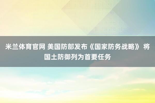 米兰体育官网 美国防部发布《国家防务战略》 将国土防御列为首要任务