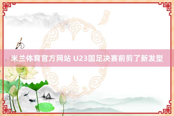 米兰体育官方网站 U23国足决赛前剪了新发型