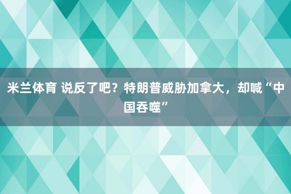 米兰体育 说反了吧？特朗普威胁加拿大，却喊“中国吞噬”