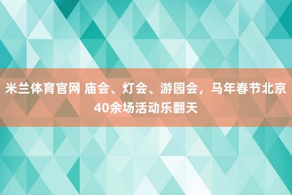 米兰体育官网 庙会、灯会、游园会，马年春节北京40余场活动乐翻天