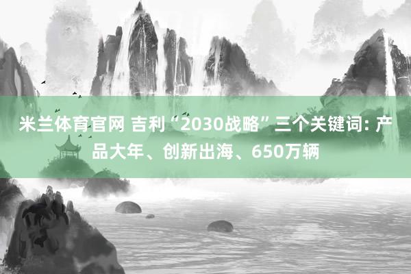 米兰体育官网 吉利“2030战略”三个关键词: 产品大年、创新出海、650万辆