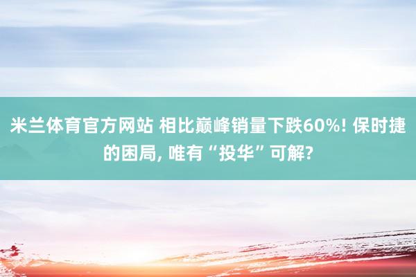 米兰体育官方网站 相比巅峰销量下跌60%! 保时捷的困局, 唯有“投华”可解?