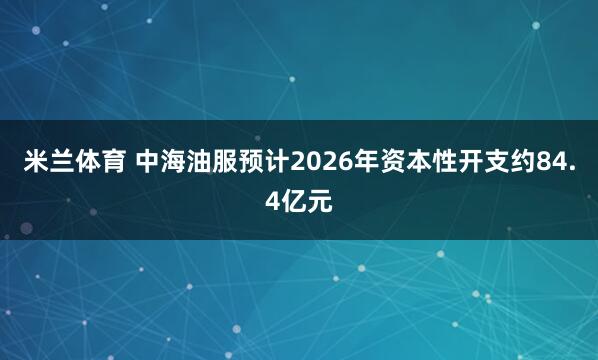 米兰体育 中海油服预计2026年资本性开支约84.4亿元