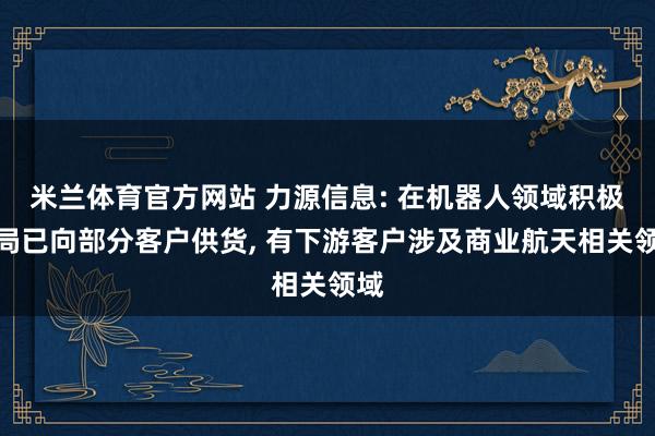 米兰体育官方网站 力源信息: 在机器人领域积极布局已向部分客户供货， 有下游客户涉及商业航天相关领域