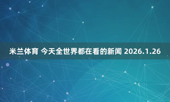 米兰体育 今天全世界都在看的新闻 2026.1.26