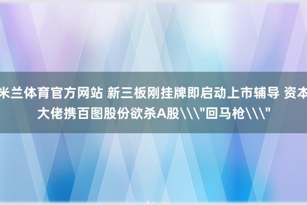 米兰体育官方网站 新三板刚挂牌即启动上市辅导 资本大佬携百图股份欲杀A股\