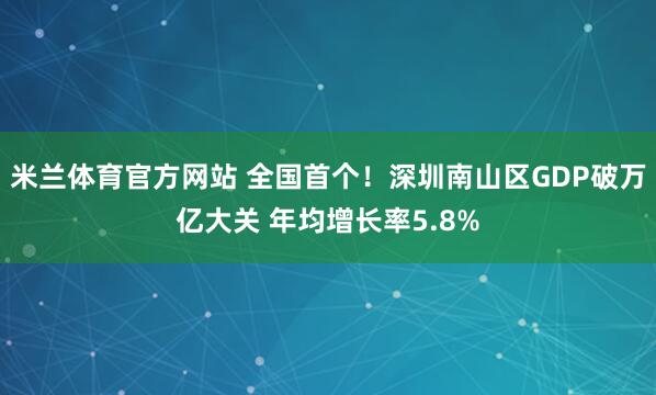 米兰体育官方网站 全国首个！深圳南山区GDP破万亿大关 年均增长率5.8%