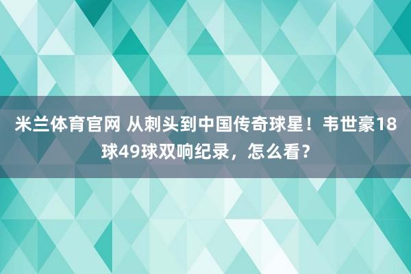 米兰体育官网 从刺头到中国传奇球星！韦世豪18球49球双响纪录，怎么看？