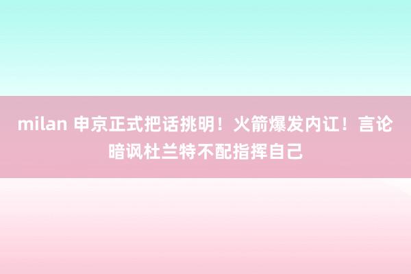 milan 申京正式把话挑明！火箭爆发内讧！言论暗讽杜兰特不配指挥自己