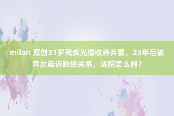 milan 原创31岁残疾光棍收养弃婴，23年后被养女起诉断绝关系，法院怎么判？