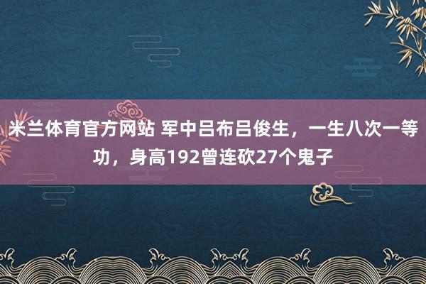 米兰体育官方网站 军中吕布吕俊生，一生八次一等功，身高192曾连砍27个鬼子