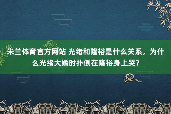 米兰体育官方网站 光绪和隆裕是什么关系,为什么光绪大婚时扑倒在隆裕身上哭?