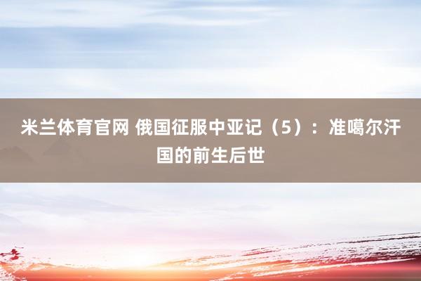 米兰体育官网 俄国征服中亚记（5）：准噶尔汗国的前生后世
