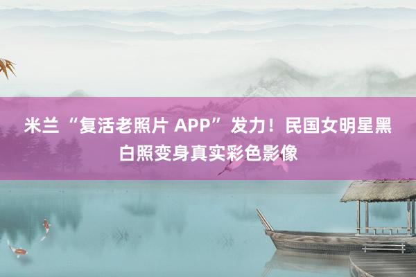 米兰 “复活老照片 APP” 发力！民国女明星黑白照变身真实彩色影像