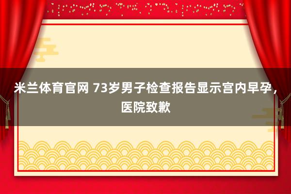 米兰体育官网 73岁男子检查报告显示宫内早孕,医院致歉