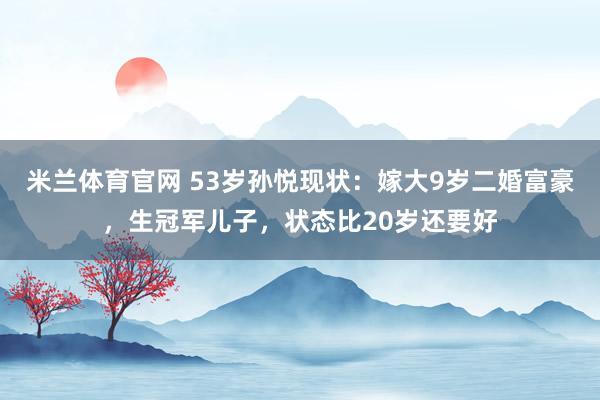 米兰体育官网 53岁孙悦现状：嫁大9岁二婚富豪，生冠军儿子，状态比20岁还要好