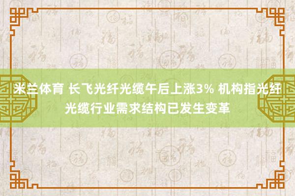米兰体育 长飞光纤光缆午后上涨3% 机构指光纤光缆行业需求结构已发生变革