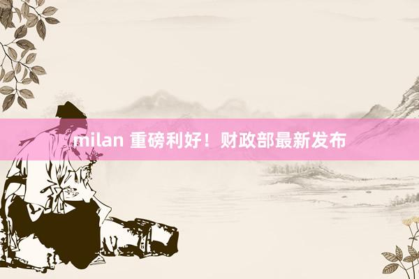milan 重磅利好！财政部最新发布