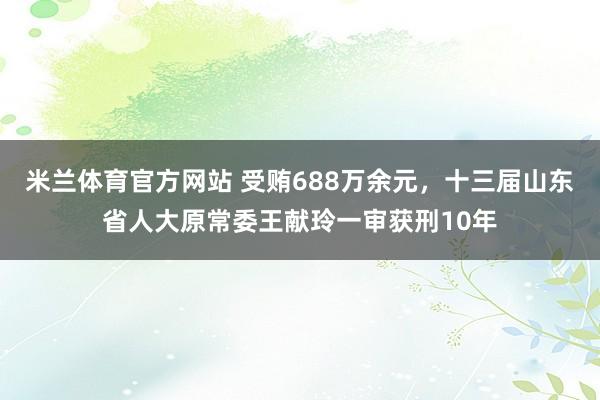 米兰体育官方网站 受贿688万余元，十三届山东省人大原常委王献玲一审获刑10年