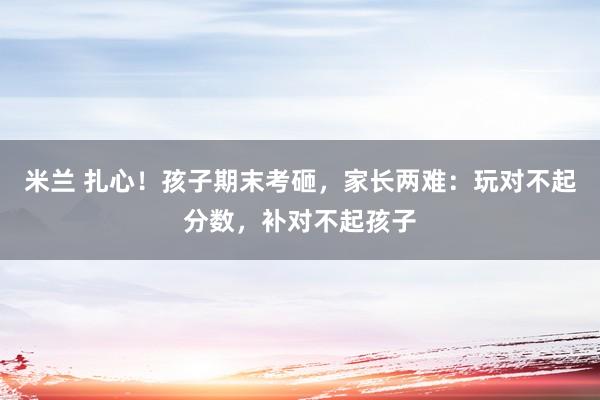 米兰 扎心！孩子期末考砸，家长两难：玩对不起分数，补对不起孩子