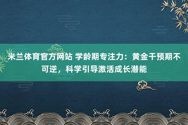 米兰体育官方网站 学龄期专注力：黄金干预期不可逆，科学引导激活成长潜能