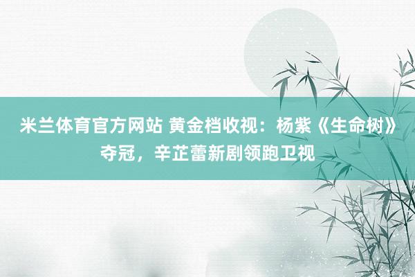 米兰体育官方网站 黄金档收视：杨紫《生命树》夺冠，辛芷蕾新剧领跑卫视