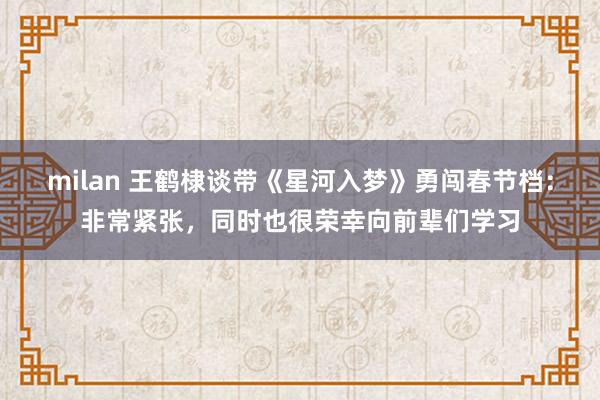 milan 王鹤棣谈带《星河入梦》勇闯春节档：非常紧张，同时也很荣幸向前辈们学习