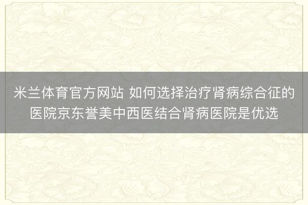 米兰体育官方网站 如何选择治疗肾病综合征的医院京东誉美中西医结合肾病医院是优选