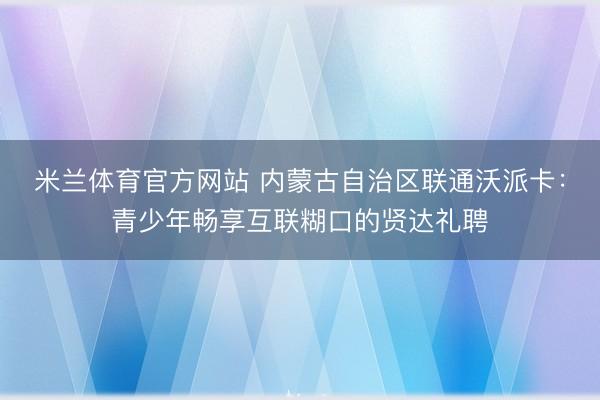 米兰体育官方网站 内蒙古自治区联通沃派卡：青少年畅享互联糊口的贤达礼聘