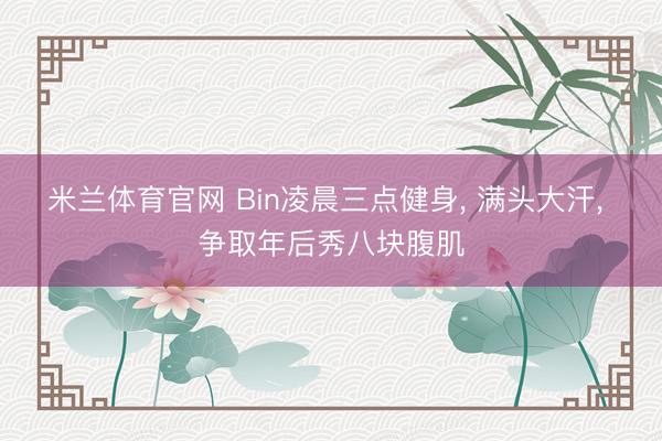 米兰体育官网 Bin凌晨三点健身， 满头大汗， 争取年后秀八块腹肌