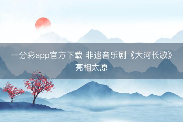 一分彩app官方下载 非遗音乐剧《大河长歌》亮相太原