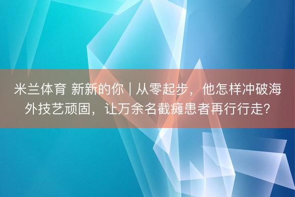 米兰体育 新新的你 | 从零起步,他怎样冲破海外技艺顽固,让万余名截瘫患者再行行走?