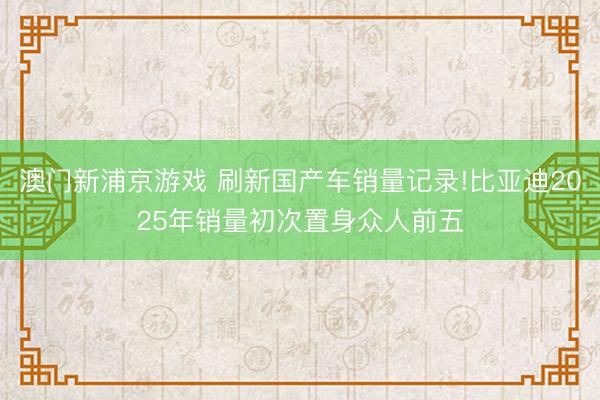 澳门新浦京游戏 刷新国产车销量记录!比亚迪2025年销量初次置身众人前五