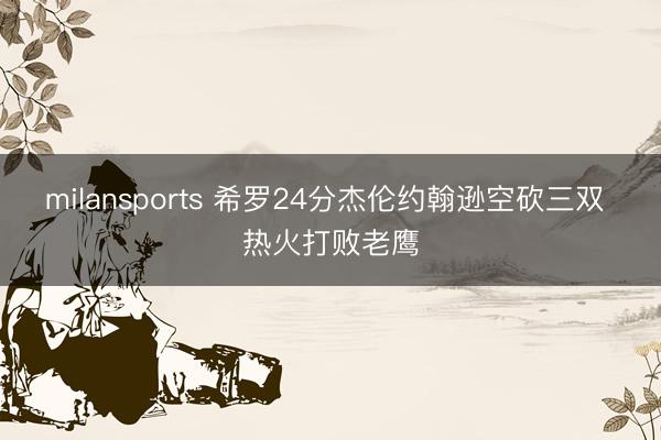 milansports 希罗24分杰伦约翰逊空砍三双 热火打败老鹰