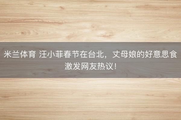米兰体育 汪小菲春节在台北,丈母娘的好意思食激发网友热议!