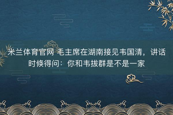 米兰体育官网 毛主席在湖南接见韦国清，讲话时倏得问：你和韦拔群是不是一家