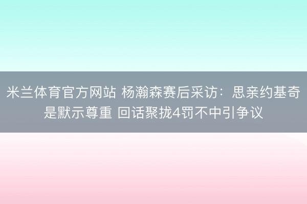 米兰体育官方网站 杨瀚森赛后采访：思亲约基奇是默示尊重 回话聚拢4罚不中引争议
