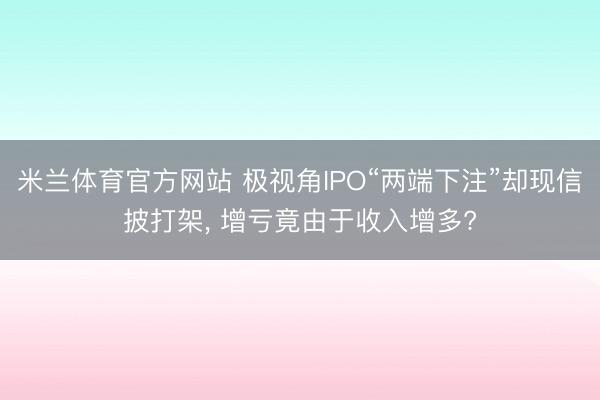 米兰体育官方网站 极视角IPO“两端下注”却现信披打架, 增亏竟由于收入增多?