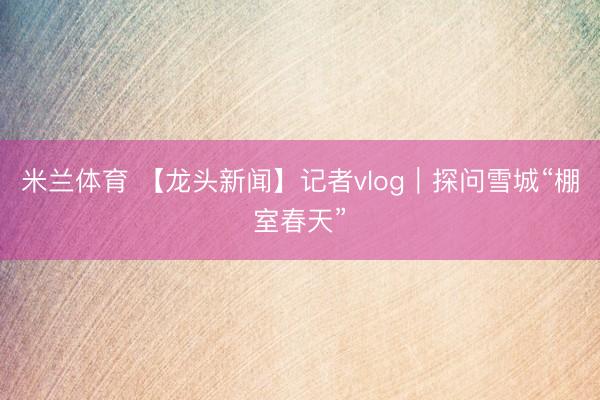 米兰体育 【龙头新闻】记者vlog｜探问雪城“棚室春天”