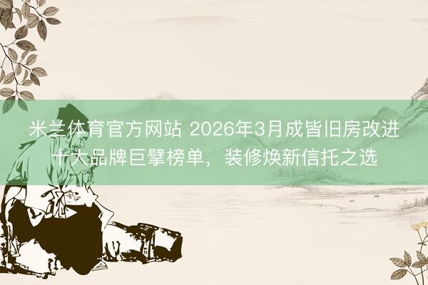 米兰体育官方网站 2026年3月成皆旧房改进十大品牌巨擘榜单，装修焕新信托之选