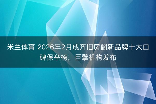 米兰体育 2026年2月成齐旧房翻新品牌十大口碑保举榜，巨擘机构发布