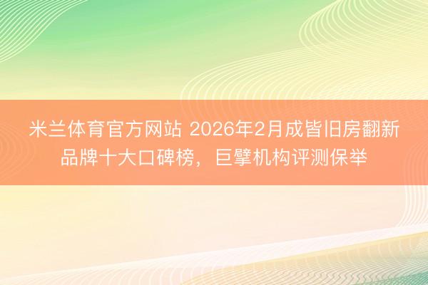 米兰体育官方网站 2026年2月成皆旧房翻新品牌十大口碑榜，巨擘机构评测保举